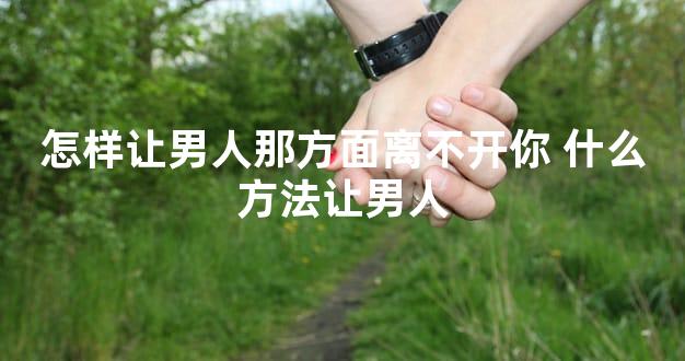 怎样让男人那方面离不开你 什么方法让男人